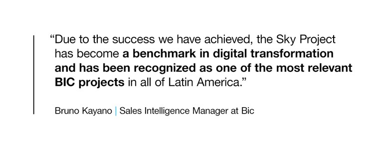 “Due to the success we have achieved, the Sky Project has become a benchmark in digital transformation and has been recognized as one of the most relevant BIC projects in all of Latin America.”  BRUNO KAYANO, SALES INTELLIGENCE MANAGER AT BIC