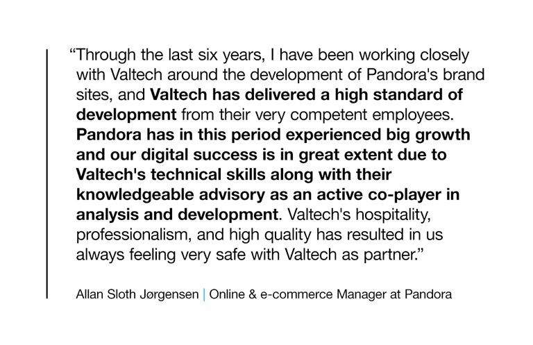 "Through the last six years, I have been working closely with Valtech around the development of Pandora's brand sites, and Valtech has delivered a high standard of development from their very competent employees. Pandora has in this period experienced big growth and our digital success is in great extent due to Valtech's technical skills along with their knowledgeable advisory as an active co-player in analysis and development. Valtech's hospitality, professionalism, and high quality has resulted in us always feeling very safe with Valtech as partner."  Allan Sloth Jørgensen, Online & e-commerce Manager