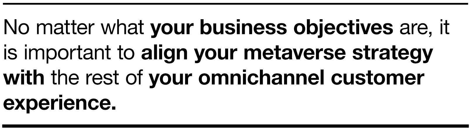 No matter what your business objectives are, it is important to align your metaverse strategy with the rest of your omnichannel customer experience.