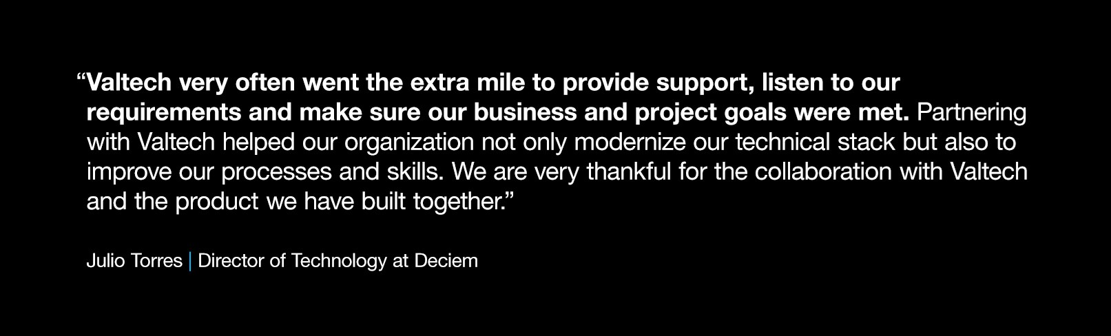 Quote on black background reads “Valtech very often went the extra mile to provide support, listen to our requirements and make sure our business and project goals were met. Partnering with Valtech helped our organization not only modernize our technical stack but also to improve our processes and skills. We are very thankful for the collaboration with Valtech and the product we have built together.” -- Julio Torres, Director of Technology