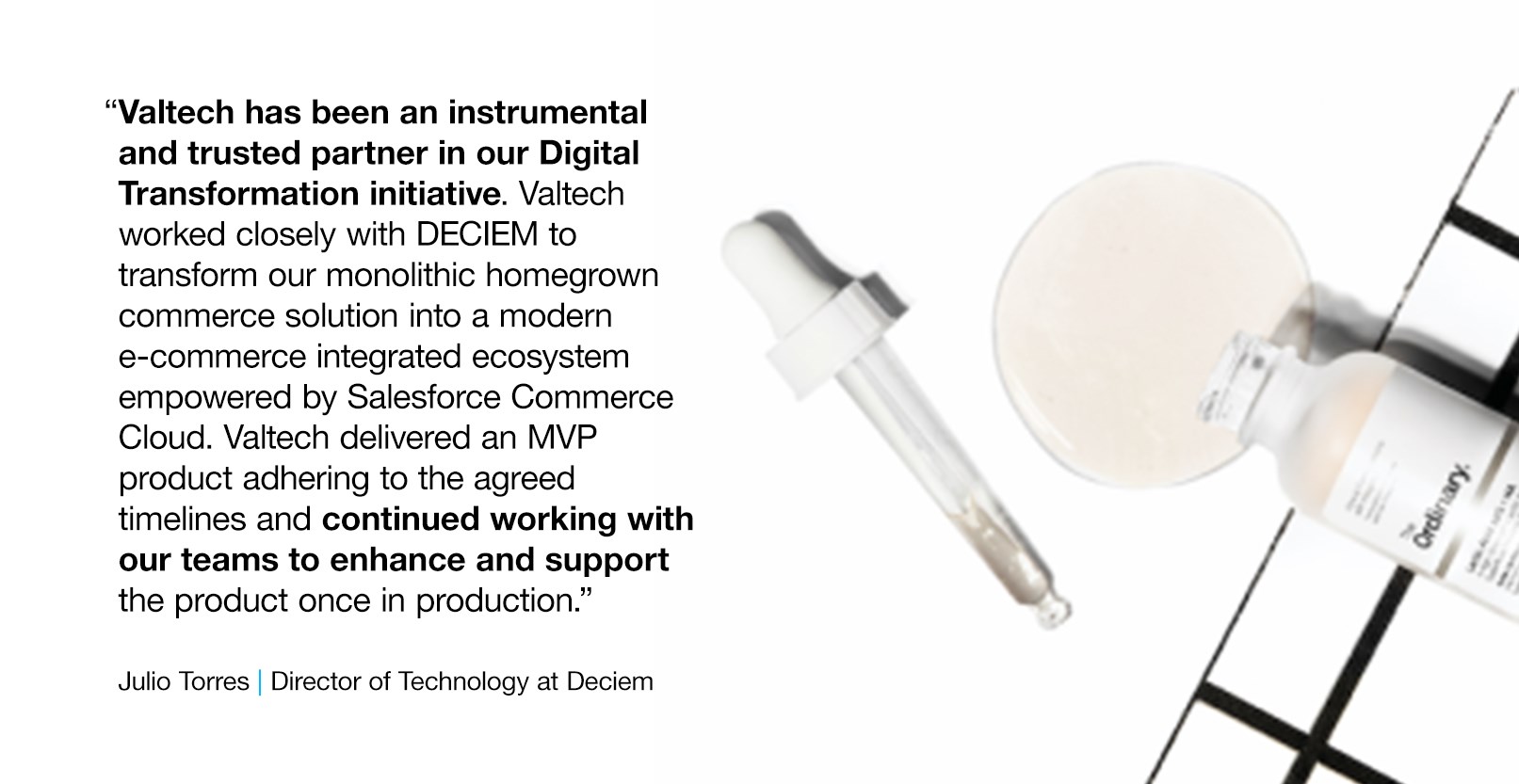 Deciem Quote and Deciem serum image which reads: “Valtech has been an instrumental and trusted partner in our Digital Transformation initiative. Valtech worked closely with DECIEM to transform our monolithic homegrown commerce solution into a modern e-commerce integrated ecosystem empowered by Salesforce Commerce Cloud. Valtech delivered an MVP product adhering to the agreed timelines and continued working with our teams to enhance and support the product once in production.” -- Julio Torres, Director of Technology