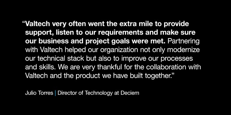 Quote on black background reads “Valtech very often went the extra mile to provide support, listen to our requirements and make sure our business and project goals were met. Partnering with Valtech helped our organization not only modernize our technical stack but also to improve our processes and skills. We are very thankful for the collaboration with Valtech and the product we have built together.” -- Julio Torres, Director of Technology