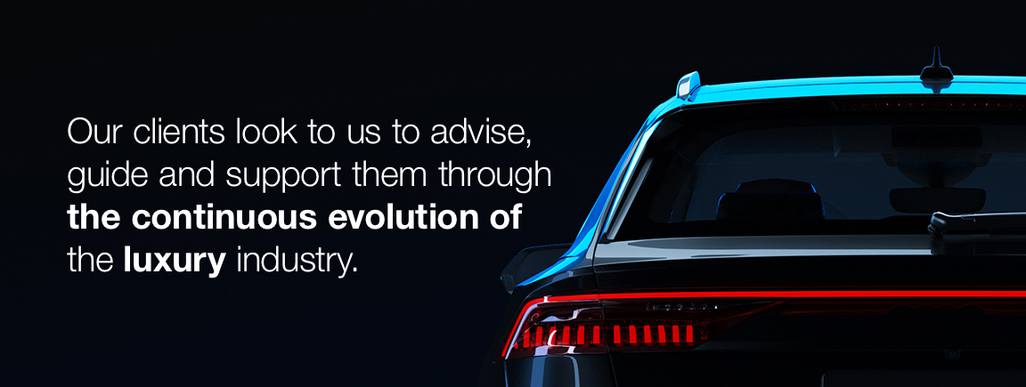 Our clients look to us to advise, guide and support them through the continuous evolution of the luxury industry.